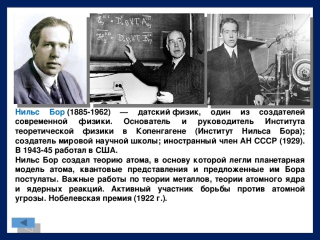 Нильс Бор  (1885-1962) — датский физик, один из создателей современной физики. Основатель и руководитель Института теоретической физики в Копенгагене (Институт Нильса Бора); создатель мировой научной школы; иностранный член АН СССР (1929). В 1943-45 работал в США. Нильс Бор создал теорию атома, в основу которой легли планетарная модель атома, квантовые представления и предложенные им Бора постулаты. Важные работы по теории металлов, теории атомного ядра и ядерных реакций. Активный участник борьбы против атомной угрозы. Нобелевская премия (1922 г.).