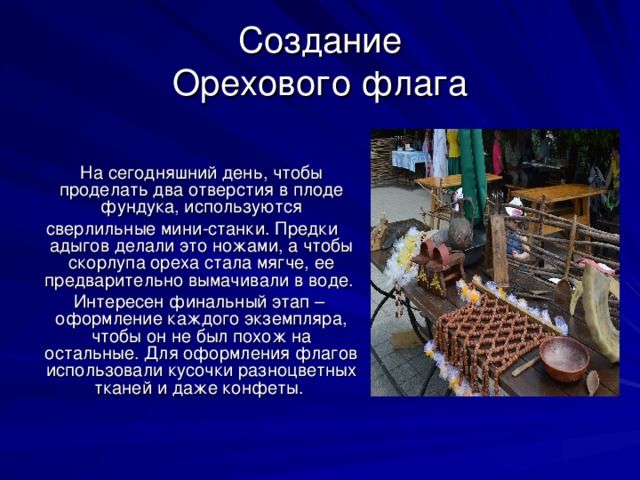 Создание  Орехового флага  На сегодняшний день, чтобы проделать два отверстия в плоде фундука, используются  сверлильные мини-станки. Предки адыгов делали это ножами, а чтобы скорлупа ореха стала мягче, ее предварительно вымачивали в воде.  Интересен финальный этап – оформление каждого экземпляра, чтобы он не был похож на остальные. Для оформления флагов использовали кусочки разноцветных тканей и даже конфеты.