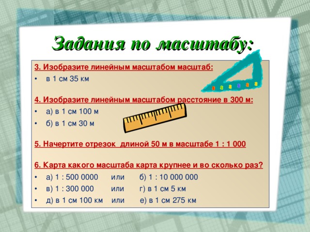 Задания по масштабу: 3. Изобразите линейным масштабом масштаб: в 1 см 35 км  4. Изобразите линейным масштабом расстояние в 300 м: а) в 1 см 100 м б) в 1 см 30 м 5. Начертите отрезок длиной 50 м в масштабе 1 : 1 000  6. Карта какого масштаба карта крупнее и во сколько раз? а) 1 : 500 0000 или б) 1 : 10 000 000 в) 1 : 300 000 или г) в 1 см 5 км д) в 1 см 100 км или е) в 1 см 275 км