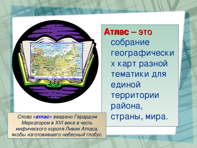 Атлас – это собрание географических карт разной тематики для единой территории района, страны, мира. Слово «атлас» введено Герардом Меркатором в XVI веке в честь мифического короля Ливии Атласа, якобы изготовившего небесный глобус.