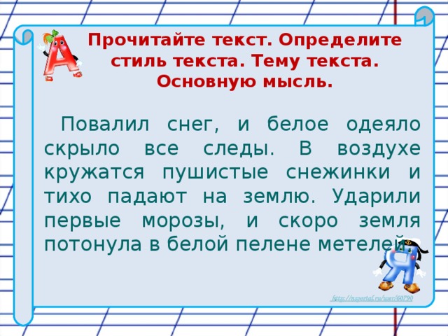 Прочитайте текст. Определите стиль текста. Тему текста. Основную мысль. Повалил снег, и белое одеяло скрыло все следы. В воздухе кружатся пушистые снежинки и тихо падают на землю. Ударили первые морозы, и скоро земля потонула в белой пелене метелей.