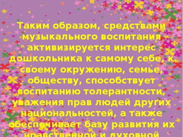 Таким образом, средствами музыкального воспитания активизируется интерес дошкольника к самому себе, к своему окружению, семье, обществу, способствует воспитанию толерантности, уважения прав людей других национальностей, а также обеспечивает базу развития их нравственной и духовной культуры при дальнейшем обучении в школе