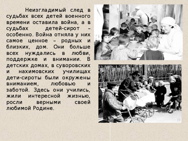 Неизгладимый след в судьбах всех детей военного времени оставила война, а в судьбах детей-сирот – особенно. Война отняла у них самое ценное – родных и близких, дом. Они больше всех нуждались в любви, поддержке и внимании. В детских домах, в суворовских и нахимовских училищах дети-сироты были окружены вниманием, любовью и заботой. Здесь они учились, жили интересной жизнью, росли верными своей любимой Родине.