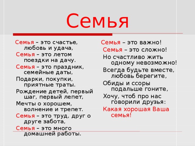 Семья  Семья – это счастье, любовь и удача,  Семья – это летом поездки на дачу.  Семья – это праздник, семейные даты,  Подарки, покупки, приятные траты.  Рождение детей, первый шаг, первый лепет,  Мечты о хорошем, волнение и трепет.  Семья – это труд, друг о друге забота,  Семья – это много домашней работы. Семья – это важно!  Семья – это сложно!  Но счастливо жить одному невозможно!  Всегда будьте вместе, любовь берегите,  Обиды и ссоры подальше гоните,  Хочу, чтоб про нас говорили друзья:  Какая хорошая Ваша семья! 8