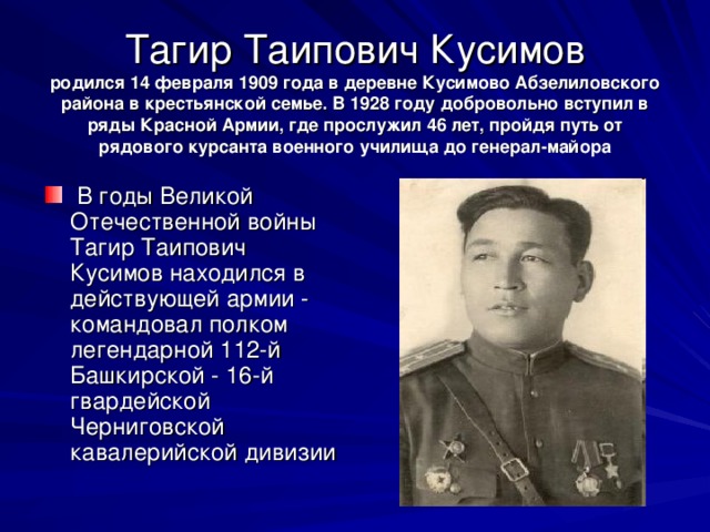      Тагир Таипович Кусимов  родился 14 февраля 1909 года в деревне Кусимово Абзелиловского района в крестьянской семье. В 1928 году добровольно вступил в ряды Красной Армии, где прослужил 46 лет, пройдя путь от рядового курсанта военного училища до генерал-майора