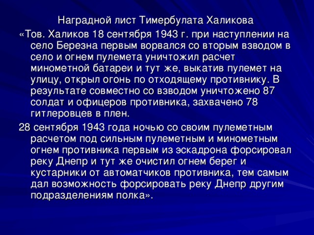 Наградной лист Тимербулата Халикова «Тов. Халиков 18 сентября 1943 г. при наступлении на село Березна первым ворвался со вторым взводом в село и огнем пулемета уничтожил расчет минометной батареи и тут же, выкатив пулемет на улицу, открыл огонь по отходящему противнику. В результате совместно со взводом уничтожено 87 солдат и офицеров противника, захвачено 78 гитлеровцев в плен. 28 сентября 1943 года ночью со своим пулеметным расчетом под сильным пулеметным и минометным огнем противника первым из эскадрона форсировал реку Днепр и тут же очистил огнем берег и кустарники от автоматчиков противника, тем самым дал возможность форсировать реку Днепр другим подразделениям полка».