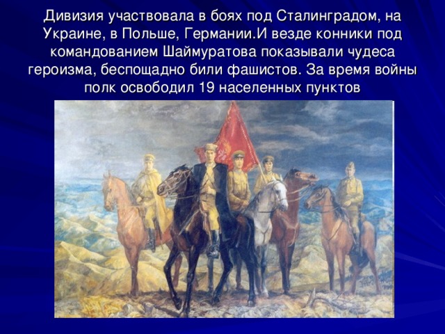 Дивизия участвовала в боях под Сталинградом, на Украине, в Польше, Германии.И везде конники под командованием Шаймуратова показывали чудеса героизма, беспощадно били фашистов. За время войны полк освободил 19 населенных пунктов