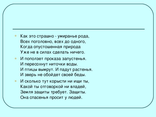 Как это страшно - умиранье рода,  Всех поголовно, всех до одного,  Когда опустошенная природа  Уже не в силах сделать ничего. И поползет проказа запустенья.  И пересохнут ниточки воды.  И птицы вымрут. И падут растенья.  И зверь не обойдет своей беды. И сколько тут корысти ни ищи ты,  Какой ты отговоркой ни владей,  Земля защиты требует. Защиты.  Она спасенья просит у людей.