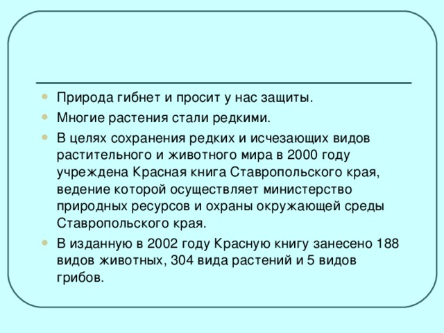 Природа гибнет и просит у нас защиты. Многие растения стали редкими. В целях сохранения редких и исчезающих видов растительного и животного мира в 2000 году учреждена Красная книга Ставропольского края, ведение которой осуществляет министерство природных ресурсов и охраны окружающей среды Ставропольского края. В изданную в 2002 году Красную книгу занесено 188 видов животных, 304 вида растений и 5 видов грибов.