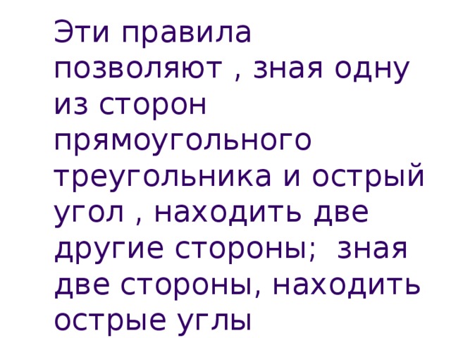 Эти правила позволяют , зная одну из сторон прямоугольного треугольника и острый угол , находить две другие стороны; зная две стороны, находить острые углы