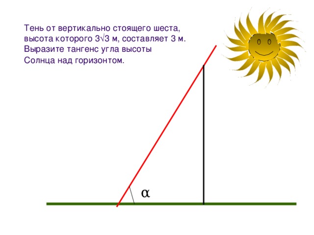 Тень от вертикально стоящего шеста,  высота которого 3  3 м, составляет 3 м.  Выразите тангенс угла высоты  Солнца над горизонтом.  α