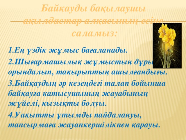 Байқауды бақылаушы ақылдастар алқасының есіне саламыз: 1.Ең үздік жұмыс бағаланады. 2.Шығармашылық жұмыстың дұрыс орындалып, тақырыптың ашылғандығы. 3.Байқаудың әр кезеңдегі талап бойынша байқауға қатысушының жауабының жүйелі, қызықты болуы. 4.Уақытты ұтымды пайдалануы, тапсырмаға жауапкершілікпен қарауы.