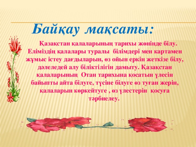 Байқау мақсаты:  Қазақстан қалаларының тарихы жөнінде білу. Еліміздің қалалары туралы білімдері мен картамен жұмыс істеу дағдыларын, өз ойын еркін жеткізе білу, дәлеледей алу біліктілігін дамыту. Қазақстан қалаларының Отан тарихына қосатын үлесін байыпты айта білуге, түсіне білуге өз туған жерін, қалаларын көркейтуге , өз үлестерін қосуға тәрбиелеу.