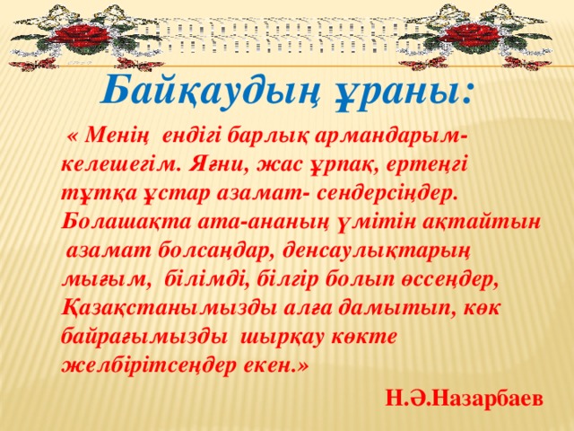 Байқаудың ұраны:  « Менің ендігі барлық армандарым-келешегім. Яғни, жас ұрпақ, ертеңгі тұтқа ұстар азамат- сендерсіңдер. Болашақта ата-ананың үмітін ақтайтын азамат болсаңдар, денсаулықтарың мығым, білімді, білгір болып өссеңдер, Қазақстанымызды алға дамытып, көк байрағымызды шырқау көкте желбірітсеңдер екен.» Н.Ә.Назарбаев