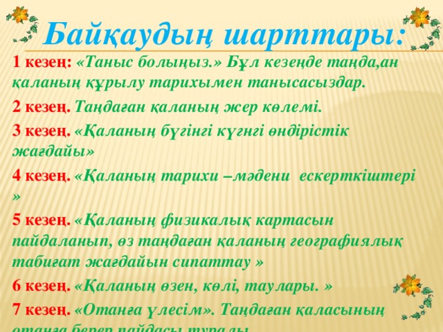 Байқаудың шарттары: 1 кезең: «Таныс болыңыз.» Бұл кезеңде таңда,ан қаланың құрылу тарихымен танысасыздар. 2 кезең. Таңдаған қаланың жер көлемі. 3 кезең. «Қаланың бүгінгі күгнгі өндірістік жағдайы» 4 кезең. «Қаланың тарихи –мәдени ескерткіштері » 5 кезең.  «Қаланың физикалық картасын пайдаланып, өз таңдаған қаланың географиялық табиғат жағдайын сипаттау » 6 кезең. «Қаланың өзен, көлі, таулары. » 7 кезең. «Отанға үлесім». Таңдаған қаласының отанға берер пайдасы туралы.