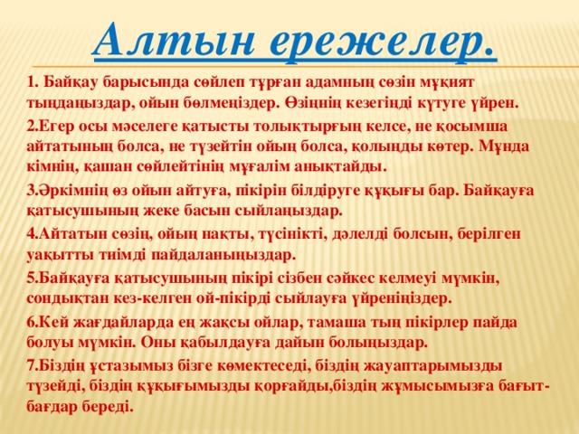 Алтын ережелер. 1. Байқау барысында сөйлеп тұрған адамның сөзін мұқият тыңдаңыздар, ойын бөлмеңіздер. Өзіңнің кезегіңді күтуге үйрен. 2.Егер осы мәселеге қатысты толықтырғың келсе, не қосымша айтатының болса, не түзейтін ойың болса, қолыңды көтер. Мұнда кімнің, қашан сөйлейтінің мұғалім анықтайды. 3.Әркімнің өз ойын айтуға, пікірін білдіруге құқығы бар. Байқауға қатысушының жеке басын сыйлаңыздар. 4.Айтатын сөзің, ойың нақты, түсінікті, дәлелді болсын, берілген уақытты тиімді пайдаланыңыздар. 5.Байқауға қатысушының пікірі сізбен сәйкес келмеуі мүмкін, сондықтан кез-келген ой-пікірді сыйлауға үйреніңіздер. 6.Кей жағдайларда ең жақсы ойлар, тамаша тың пікірлер пайда болуы мүмкін. Оны қабылдауға дайын болыңыздар. 7.Біздің ұстазымыз бізге көмектеседі, біздің жауаптарымызды түзейді, біздің құқығымызды қорғайды,біздің жұмысымызға бағыт-бағдар береді.