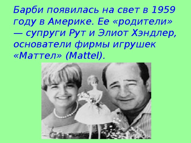 Барби появилась на свет в 1959 году в Америке. Ее «родители» — супруги Рут и Элиот Хэндлер, основатели фирмы игрушек «Маттел» (Mattel).