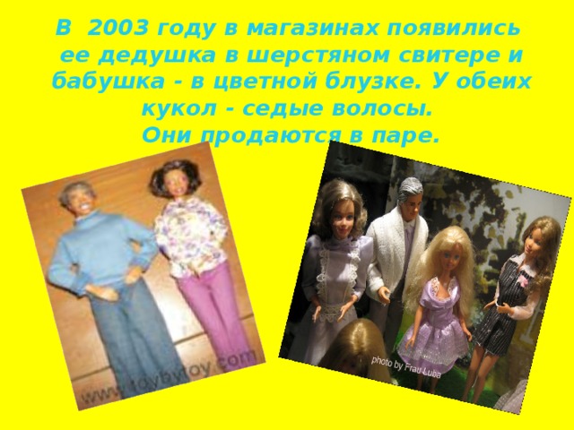 В 2003 году в магазинах появились ее дедушка в шерстяном свитере и бабушка - в цветной блузке. У обеих кукол - седые волосы.  Они продаются в паре.