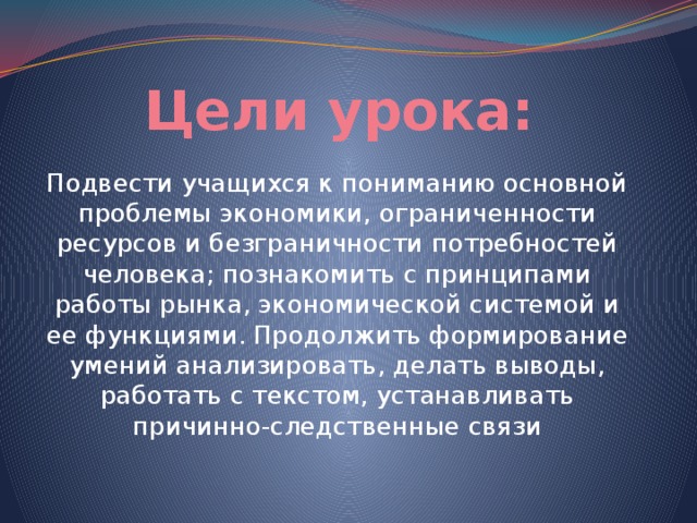 Цели урока: Подвести учащихся к пониманию основной проблемы экономики, ограниченности ресурсов и безграничности потребностей человека; познакомить с принципами работы рынка, экономической системой и ее функциями. Продолжить формирование умений анализировать, делать выводы, работать с текстом, устанавливать причинно-следственные связи