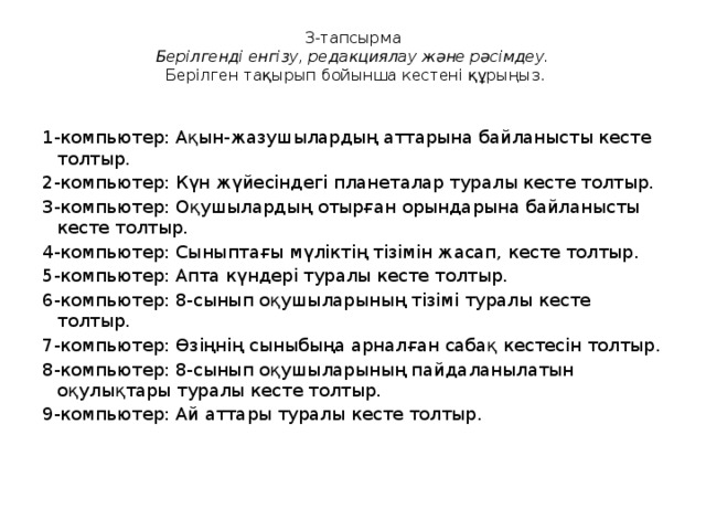 3-тапсырма  Берілгенді енгізу, редакциялау және рәсімдеу.  Берілген тақырып бойынша кестені құрыңыз.   1-компьютер: Ақын-жазушылардың аттарына байланысты кесте толтыр. 2-компьютер: Күн жүйесіндегі планеталар туралы кесте толтыр. 3-компьютер: Оқушылардың отырған орындарына байланысты кесте толтыр. 4-компьютер: Сыныптағы мүліктің тізімін жасап, кесте толтыр. 5-компьютер: Апта күндері туралы кесте толтыр. 6-компьютер: 8-сынып оқушыларының тізімі туралы кесте толтыр. 7-компьютер: Өзіңнің сыныбыңа арналған сабақ кестесін толтыр. 8-компьютер: 8-сынып оқушыларының пайдаланылатын оқулықтары туралы кесте толтыр. 9-компьютер: Ай аттары туралы кесте толтыр.