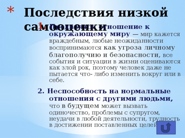 Последствия низкой самооценки Предвзятое отношение к окружающему миру — мир кажется враждебным, любые неожиданности воспринимаются как угроза личному благополучию и безопасности, все события и ситуации в жизни оцениваются как злой рок, поэтому человек даже не пытается что- либо изменить вокруг или в себе.