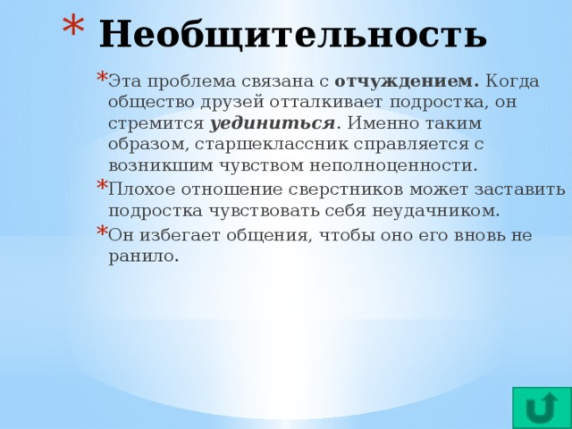 Необщительность Эта проблема связана с отчуждением. Когда общество друзей отталкивает подростка, он стремится уединиться . Именно таким образом, старшеклассник справляется с возникшим чувством неполноценности. Плохое отношение сверстников может заставить подростка чувствовать себя неудачником. Он избегает общения, чтобы оно его вновь не ранило.