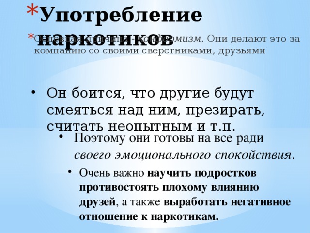 Употребление наркотиков Основная причина - конформизм. Они делают это за компанию со своими сверстниками, друзьями Он боится, что другие будут смеяться над ним, презирать, считать неопытным и т.п. Поэтому они готовы на все ради своего эмоционального спокойствия.  Очень важно научить подростков противостоять плохому влиянию друзей , а также выработать негативное отношение к наркотикам.