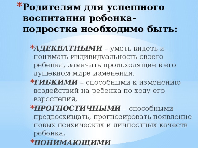 Родителям для успешного воспитания ребенка-подростка необходимо быть: АДЕКВАТНЫМИ – уметь видеть и понимать индивидуальность своего ребенка, замечать происходящие в его душевном мире изменения, ГИБКИМИ – способными к изменению воздействий на ребенка по ходу его взросления, ПРОГНОСТИЧНЫМИ – способными предвосхищать, прогнозировать появление новых психических и личностных качеств ребенка, ПОНИМАЮЩИМИ