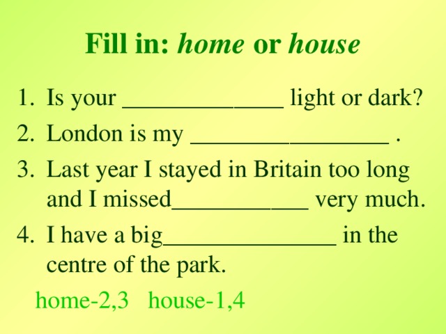 Fill in:  home or house Is your _____________ light or dark? London is my ________________ . Last year I stayed in Britain too long and I missed ___________ very much. I have a big ______________ in the centre of the park.  home-2,3 house-1,4
