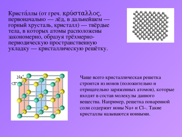 Криста́ллы (от греч. κρύσταλλος, первоначально — лёд, в дальнейшем — горный хрусталь, кристалл) — твёрдые тела, в которых атомы расположены закономерно, образуя трёхмерно-периодическую пространственную укладку — кристаллическую решётку. Чаще всего кристаллическая решетка строится из ионов (положительно и отрицательно заряженных атомов), которые входят в состав молекулы данного вещества. Например, решетка поваренной соли содержит ионы Na+ и Cl–. Такие кристаллы называются ионными.