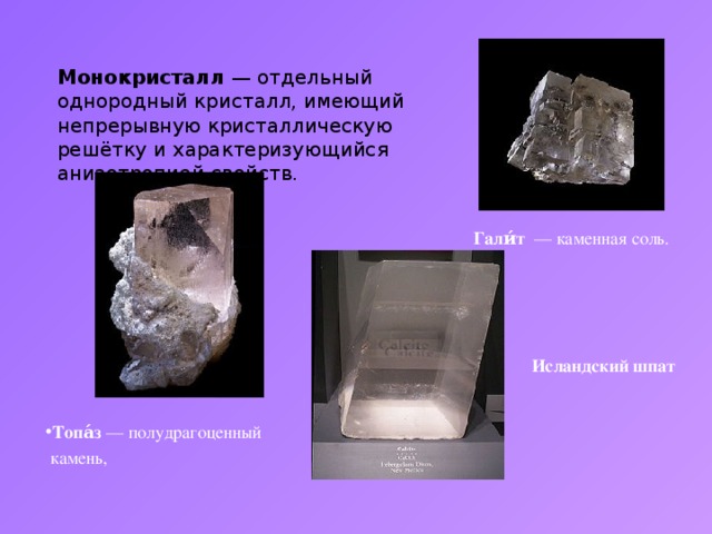 Монокристалл  — отдельный однородный кристалл, имеющий непрерывную кристаллическую решётку и характеризующийся анизотропией свойств. Гали́т   — каменная соль. Исландский шпат Топа́з  — полудрагоценный   камень,