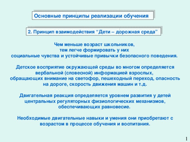 Основные принципы реализации обучения   2. Принцип взаимодействия “Дети – дорожная среда” Чем меньше возраст школьников, тем легче формировать у них социальные чувства и устойчивые привычки безопасного поведения.  Детское восприятие окружающей среды во многом определяется вербальной (словесной) информацией взрослых, обращающих внимание на светофор, пешеходный переход, опасность на дороге, скорость движения машин и т.д.  Двигательная реакция определяется уровнем развития у детей центральных регуляторных физиологических механизмов, обеспечивающих равновесие.  Необходимые двигательные навыки и умения они приобретают с возрастом в процессе обучения и воспитания.