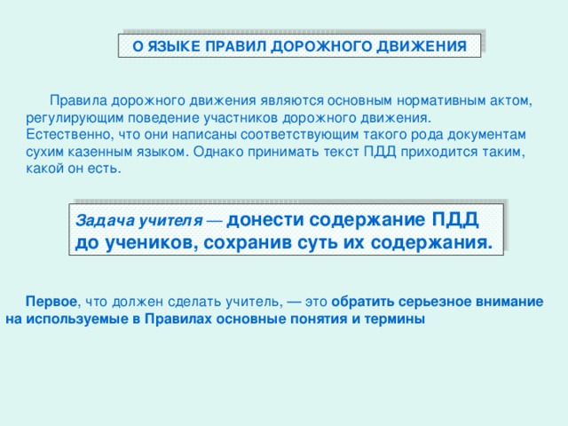 О ЯЗЫКЕ ПРАВИЛ ДОРОЖНОГО ДВИЖЕНИЯ  Правила дорожного движения являются основным нормативным актом, регулирующим поведение участников дорожного движения. Естественно, что они написаны соответствующим такого рода документам сухим казенным языком. Однако принимать текст ПДД приходится таким, какой он есть. Задача учителя — донести содержание ПДД до учеников, сохранив суть их содержания.  Первое , что должен сделать учитель, — это обратить серьезное внимание на используемые в Правилах основные понятия и термины