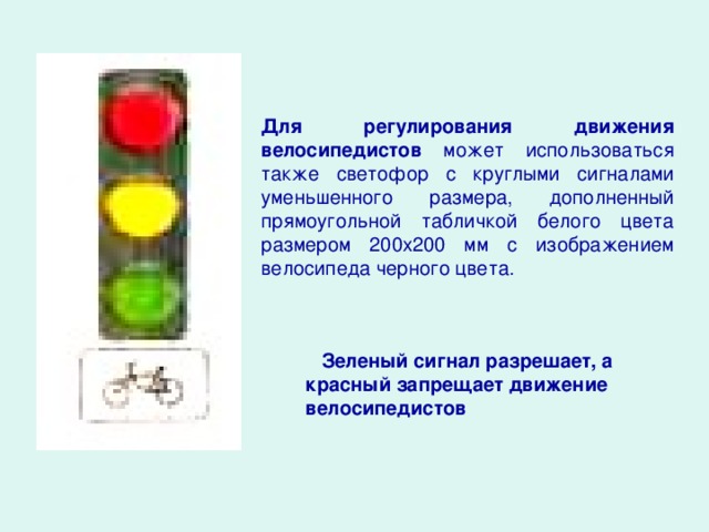 Для регулирования движения велосипедистов может использоваться также светофор с круглыми сигналами уменьшенного размера, дополненный прямоугольной табличкой белого цвета размером 200x200 мм с изображением велосипеда черного цвета.  Зеленый сигнал разрешает, а красный запрещает движение велосипедистов
