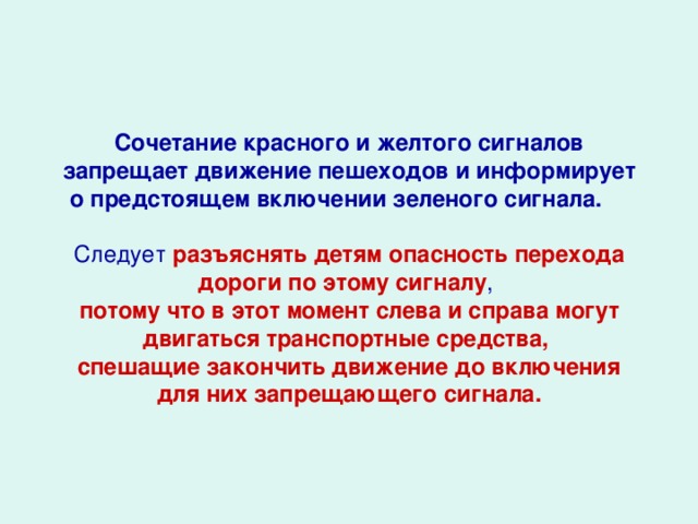 Сочетание красного и желтого сигналов запрещает движение пешеходов и информирует о предстоящем включении зеленого сигнала.   Следует разъяснять детям опасность перехода дороги по этому сигналу , потому что в этот момент слева и справа могут двигаться транспортные средства, спешащие закончить движение до включения для них запрещающего сигнала.