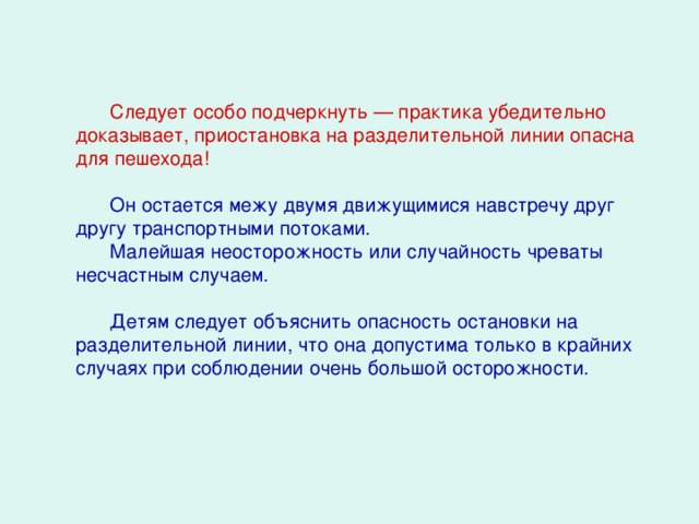 Следует особо подчеркнуть — практика убедительно доказывает, приостановка на разделительной линии опасна для пешехода! Он остается межу двумя движущимися навстречу друг другу транспортными потоками. Малейшая неосторожность или случайность чреваты несчастным случаем. Детям следует объяснить опасность остановки на разделительной линии, что она допустима только в крайних случаях при соблюдении очень большой осторожности.