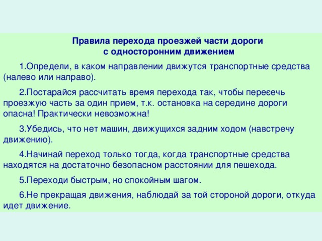 Правила перехода проезжей части дороги с односторонним движением 1.Определи, в каком направлении движутся транспортные средства (налево или направо). 2.Постарайся рассчитать время перехода так, чтобы пере­сечь проезжую часть за один прием, т.к. остановка на середине дороги опасна! Практически невозможна! 3.Убедись, что нет машин, движущихся задним ходом (навстречу движению). 4.Начинай переход только тогда, когда транспортные средства находятся на достаточно безопасном расстоянии для пешехода. 5.Переходи быстрым, но спокойным шагом. 6.Не прекращая движения, наблюдай за той стороной дороги, откуда идет движение.