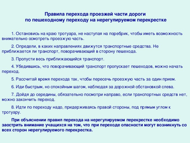 Правила перехода проезжей части дороги по пешеходному переходу на нерегулируемом перекрестке 1. Остановись на краю тротуара, не наступая на поребрик, чтобы иметь возможность внимательно осмотреть проезжую часть. 2. Определи, в каких направлениях движутся транспортные средства. Не приближается ли транспорт, поворачивающий в сторону пешехода. 3. Пропусти весь приближающийся транспорт. 4. Убедившись, что поворачивающий транспорт пропускает пешеходов, можно начать переход. 5. Рассчитай время перехода так, чтобы пересечь проезжую часть за один прием. 6. Иди быстрым, но спокойным шагом, наблюдая за дорож­ной обстановкой слева. 7. Дойдя до середины, обязательно посмотри направо, если транспортных средств нет, можно закончить переход. 8. Идти по переходу надо, придерживаясь правой стороны, под прямым углом к тротуару. При объяснении правил перехода на нерегулируемом перекрестке необходимо заострить внимание учащихся на том, что при переходе опасности могут возникнуть со всех сторон нерегулируемого перекрестка.