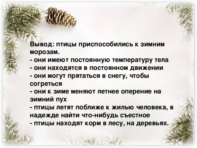 Вывод: птицы приспособились к зимним морозам.  - они имеют постоянную температуру тела  - они находятся в постоянном движении  - они могут прятаться в снегу, чтобы согреться  - они к зиме меняют летнее оперение на зимний пух  - птицы летят поближе к жилью человека, в надежде найти что-нибудь съестное  - птицы находят корм в лесу, на деревьях.