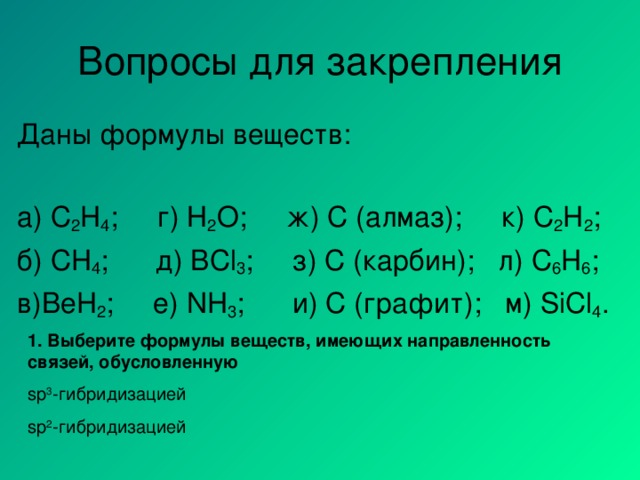 Вопросы для закрепления Даны формулы веществ: а) C 2 H 4 ; г) Н 2 О ; ж)  С (алмаз);  к) C 2 H 2 ; б) CH 4 ;  д) BCl 3 ;   з) C ( карбин ) ;  л) C 6 H 6 ; в) BeH 2 ;  е) NH 3 ;   и) С (графит);  м) SiCl 4 . 1. Выберите формулы веществ, имеющих направленность связей, обусловленную sp 3 - гибридизацией sp 2 - гибридизацией