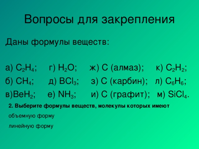 Вопросы для закрепления Даны формулы веществ: а) C 2 H 4 ; г) Н 2 О ; ж)  С (алмаз);  к) C 2 H 2 ; б) CH 4 ;  д) BCl 3 ;   з) C ( карбин ) ;  л) C 6 H 6 ; в) BeH 2 ;  е) NH 3 ;   и) С (графит);  м) SiCl 4 . 2. Выберите формулы веществ, молекулы которых имеют объемную форму линейную форму