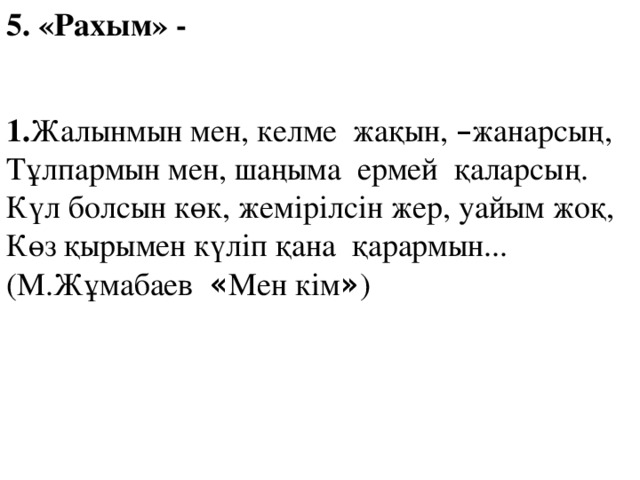 5. «Рахым» - 1. Жалынмын мен, келме жақын, – жанарсың, Тұлпармын мен, шаңыма ермей қаларсың. Күл болсын көк, жемірілсін жер, уайым жоқ, Көз қырымен күліп қана қарармын... (М.Жұмабаев « Мен кім » )