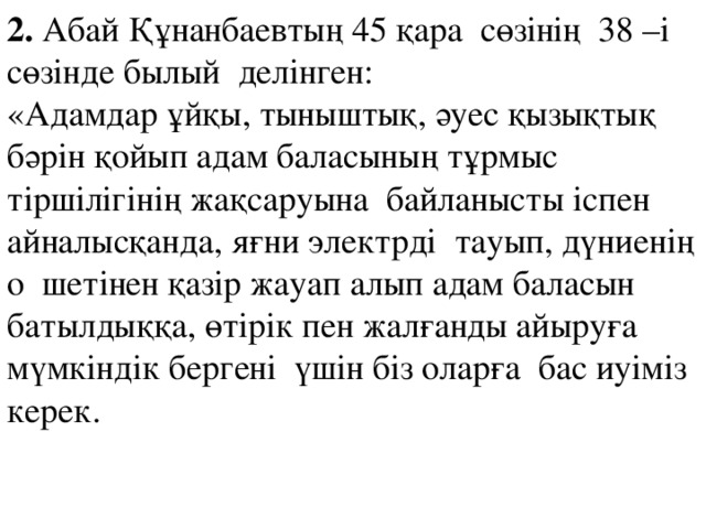 2. Абай Құнанбаевтың 45 қара сөзінің 38 –і сөзінде былый делінген: «Адамдар ұйқы, тыныштық, әуес қызықтық бәрін қойып адам баласының тұрмыс тіршілігінің жақсаруына байланысты іспен айналысқанда, яғни электрді тауып, дүниенің о шетінен қазір жауап алып адам баласын батылдыққа, өтірік пен жалғанды айыруға мүмкіндік бергені үшін біз оларға бас иуіміз керек.