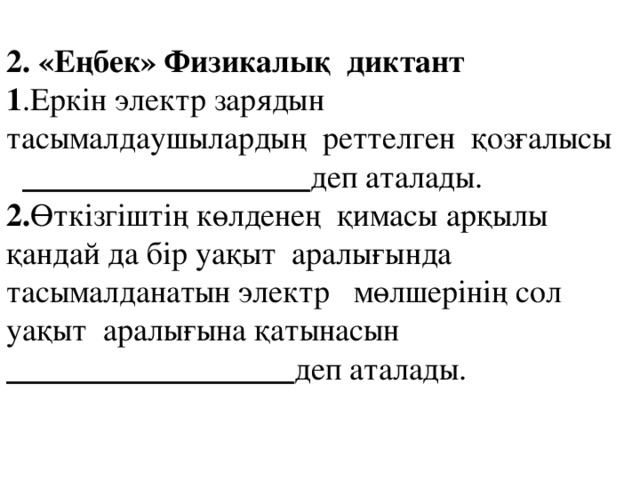 2. «Еңбек» Физикалық диктант 1 .Еркін электр зарядын тасымалдаушылардың реттелген қозғалысы __________________ деп аталады. 2. Өткізгіштің көлденең қимасы арқылы қандай да бір уақыт аралығында тасымалданатын электр мөлшерінің сол уақыт аралығына қатынасын __________________ деп аталады.