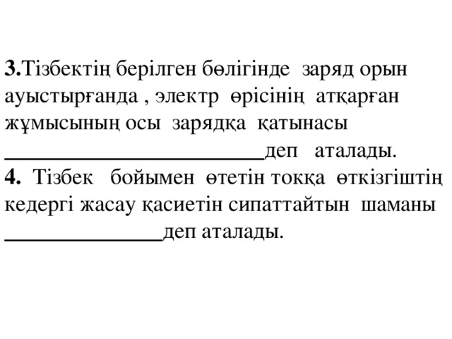 3. Тізбектің берілген бөлігінде заряд орын ауыстырғанда , электр өрісінің атқарған жұмысының осы зарядқа қатынасы _______________________ деп аталады. 4. Тізбек бойымен өтетін токқа өткізгіштің кедергі жасау қасиетін сипаттайтын шаманы ______________ деп аталады.