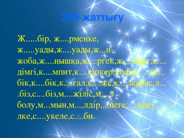 250-жаттығу Ж.....бір, ж....рмеңке, ж.....уады,ж....уады,ж...н-жоба,ж....ңышқа,ж....ргек,ж....март,к....дімгі,к....мпит,к....сіпкер,келісс....з,к...бік,к....бік,к....гал,к....же,к....зқарас,л....біз,с....біз,м....жіліс,м....з болу,м...мын,м....лдір,...неге,....ңдеу,....лке,с....укеле,с....би.