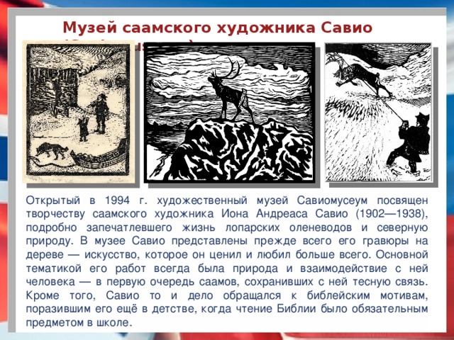 Музей саамского художника Савио (Saviomuseum) Открытый в 1994 г. художественный музей Савиомусеум посвящен творчеству саамского художника Иона Андреаса Савио (1902—1938), подробно запечатлевшего жизнь лопарских оленеводов и северную природу. В музее Савио представлены прежде всего его гравюры на дереве — искусство, которое он ценил и любил больше всего. Основной тематикой его работ всегда была природа и взаимодействие с ней человека — в первую очередь саамов, сохранивших с ней тесную связь. Кроме того, Савио то и дело обращался к библейским мотивам, поразившим его ещё в детстве, когда чтение Библии было обязательным предметом в школе.