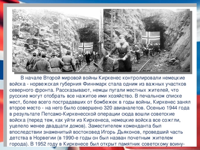 В начале Второй мировой войны Киркенес контролировали немецкие войска - норвежская губерния Финнмарк стала одним из важных участков северного фронта. Рассказывают, немцы пугали местных жителей, что русские могут отобрать все нажитое ими хозяйство. В печальном списке мест, более всего пострадавших от бомбежек в годы войны, Киркенес занял второе место - на него было совершено 320 авианалетов. Осенью 1944 года в результате Петсамо-Киркенесской операции сюда вошли советские войска (перед тем, как уйти из Киркенеса, немецкие войска все сожгли, уцелело менее двадцати домов). Заместителем коменданта был впоследствии знаменитый востоковед Игорь Дьяконов, проведший часть детства в Норвегии (в 1990-е годы он был назван почетным жителем города). В 1952 году в Киркенесе был открыт памятник советскому воину-освободителю.