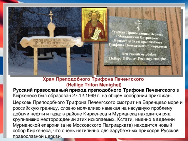 Храм Преподобного Трифона Печенгского (Hellige Trifon Menighet) Русский православный приход преподобного Трифона Печенгского  в Киркенесе был образован 27.12.1999 г. на общем сообрании прихожан. Церковь Преподобного Трифона Печенгского смотрит на Баренцево море и российскую границу, словно молчаливо намекая на насущную проблему добычи нефти и газа: в районе Киркенеса и Мурманска находится ряд крупнейших месторождений этих ископаемых. Кстати, именно в ведении Мурманской епархии (а не Московского Патриархата) находится новый собор Киркенеса, что очень нетипично для зарубежных приходов Русской православной церкви.