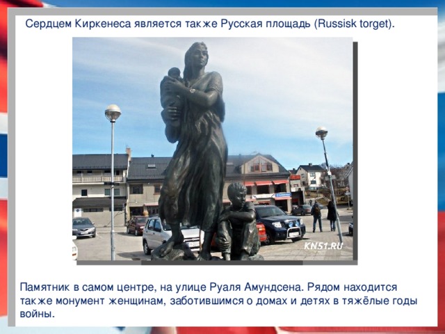 Сердцем Киркенеса является также Русская площадь (Russisk torget). Памятник в самом центре, на улице Руаля Амундсена. Рядом находится также монумент женщинам, заботившимся о домах и детях в тяжёлые годы войны.